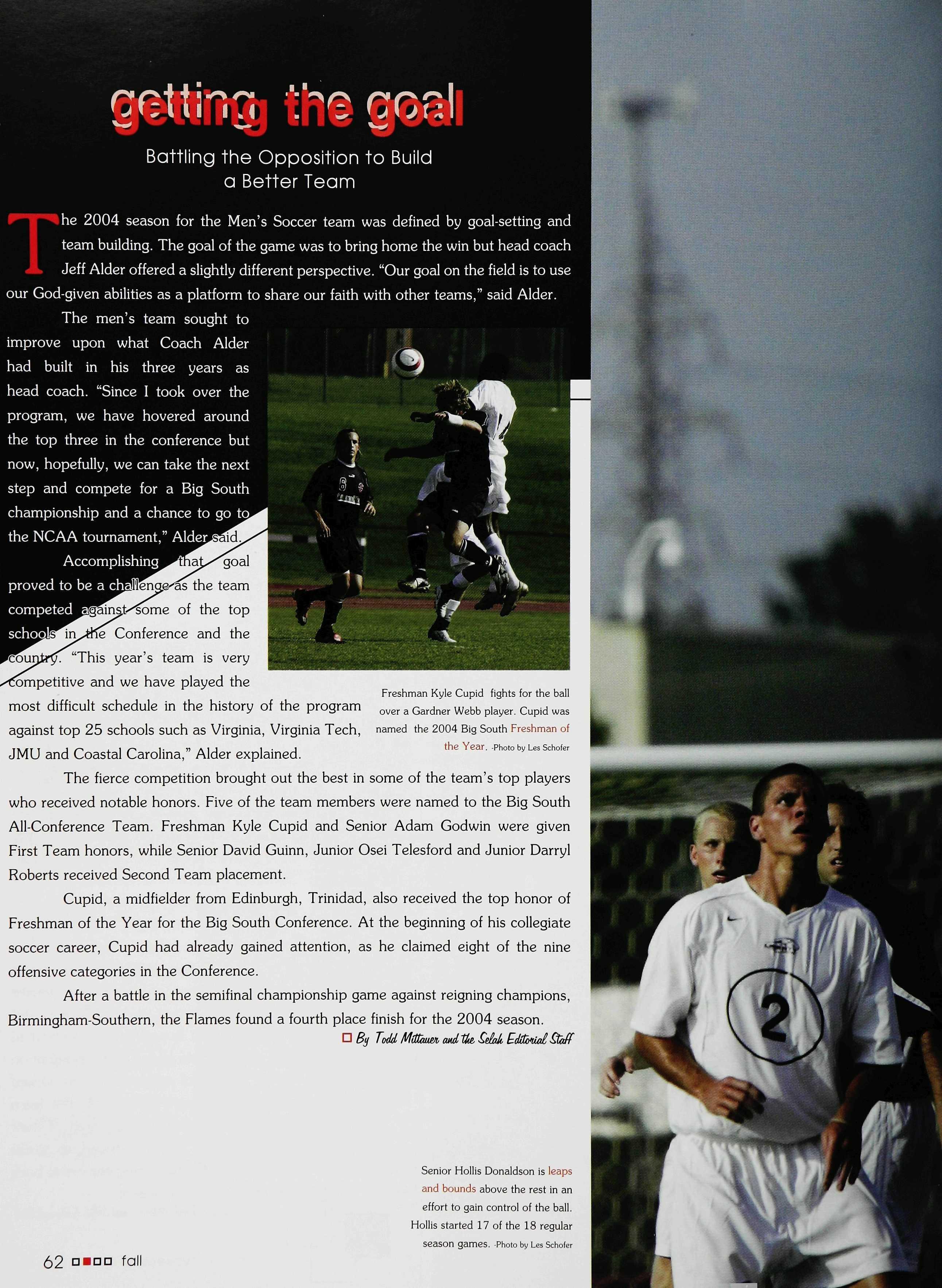 Xc^ii5)fe
he Liberty University Volleyball team went through major changesduringthe2004 off season. Shane Pinderwas hired » totaketheroleofhead coach fortheLady Flames over the summer.Coach Pinderfirstcame toLibertyasastudent in1997."I was living in South Florida until that point andfeltthe Lord calling me to Bible School.I applied to fivedifferent Bible Schools...theonly school thatworked out was Liberty."Pinder was hired in1999 astheassistant coach fortheteam and leftin2001 shortly afterhe graduated. Upon his return in 2004 at the helm ofthe Lady Flames, Coach Pinder setoutto seetheteam gain each other's trust "Once trust has been established then •ij you must learn how to i win together," said Pinder Coach Pinder added there are two things athletics can do for the athlete; "Build character and reveal •) character."
B® < \, "* S^SST""
Wit^ the team ac 'J ustin s to a new coach and anew eoach settling into his role, challenges seemed ^the prog am, but •kto the verse any* to race the teamJeremiah Z9<11. season came witri-alo^ change ina short periofckof time,"Coach Pinder said Not only did the coach of the Liberty Volleyball team change but so did the attitude of the players. Junior Allison Hallock from Irvine, C A stated, "Coach Pinder pushes us to levels we never thought we could go." Hallock added, "There is asense ofdetermination on this year'steam rather than inthepast."
Coach Pinderadded, "The foundation ofour team is based on knowing that God has put usin this program for aspecific purpose, creating an atmosphere where personal character is challenged and developed andhonoring relationships in theprocess."Headded thathis definition for a successful season wasone where relationships were honored asthe team strived toget better inevery area of their lives. The Lady Flames strived to make adjustments inthe beginning and came back to produce awinning season.
i? in ©
Battling the Opposition to Build a Better Team
he 2004 season for the Men's Soccer team was defined by goal-setting and team building The goalofthegame was tobringhome thewin buthead coach JeffAlderofferedaslightlydifferentperspective."Our goalon thefieldis touse our God-given abilitiesasaplatform toshare our faithwith other teams," saidAlder
![