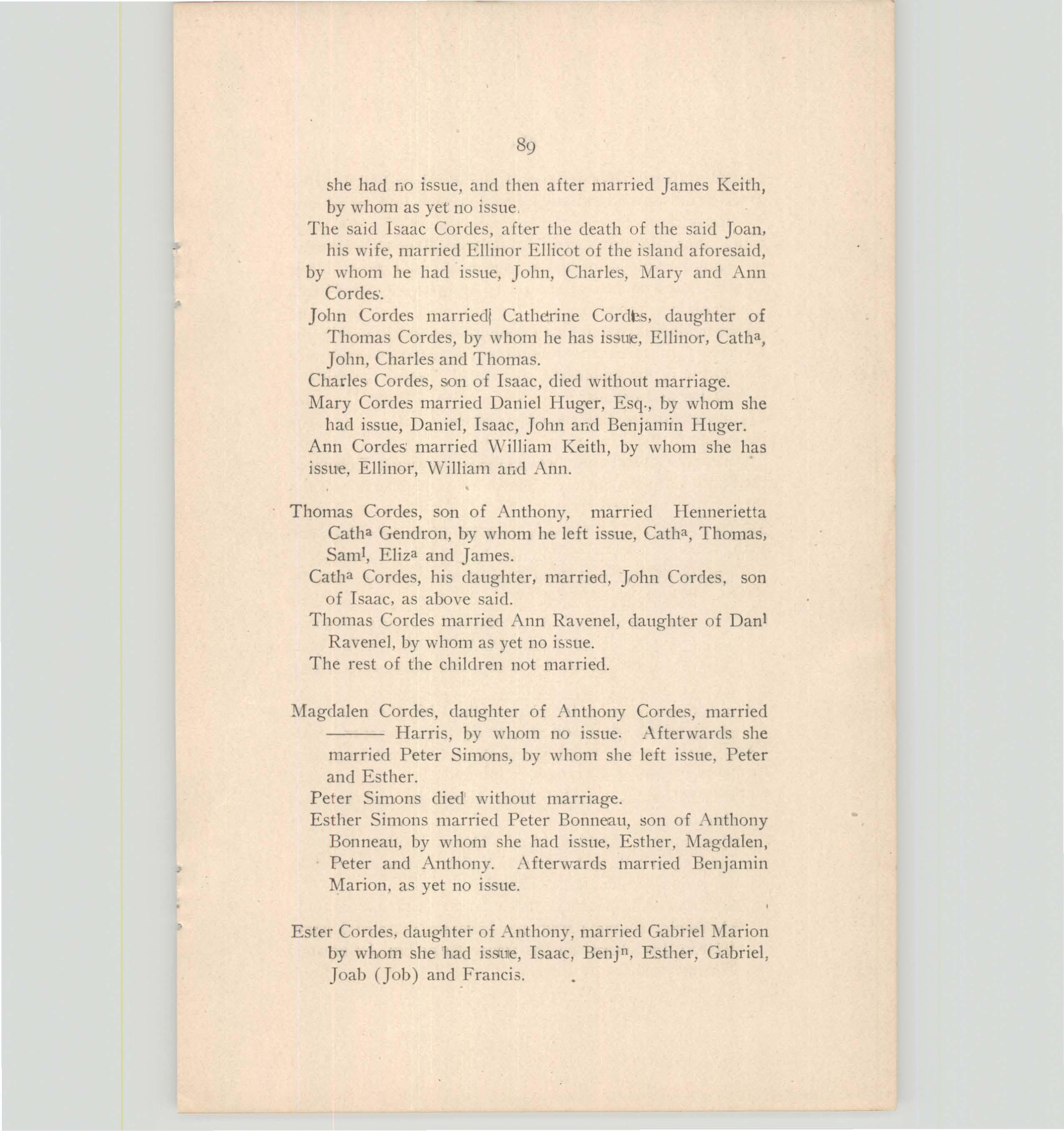fr Daniel Dwight, by whom
she had no issue, and then after married James Keith, by whom as yet no issue.
The said Isaac Cordes, after the death of the said Joan, his wife, married Ellinor Ellicot of the island aforesaid, by whom he had issue, John, Charles, l\Iary and Ann Cordes·.
John Cordes married! Catherine Cordts, daughter of Thomas Cordes, by whom he has issuie, Ellinor, Catha, John, Charles and Thomas.
Charles Cordes, son of Isaac, died without marriage.
Mary Cordes married Daniel Huger, Esq., by whom she had issue, Daniel, Isaac, John and Benjamin Huger. Ann Cordes· married \Villiam Keith, by whom she has issue, Ellinor, \Villiam and Ann.
Thomas Cordes, son of Anthony, married Hennerietta Catha Gendron, by whom he left issue, Catha, Thomas, Sarni, Eliza and James.
Catha Cordes, his daughter, married, John Cordes, son of Isaac, as above said.
Thomas Cordes married Ann Ravenel, daughter of Dani Ravenel, by whom as yet no issue.
The rest of the children not married.
Magdalen Cordes, daughter of Anthony Harris, by whom no issue. married Peter Simons, by whom she and Esther.
Peter Simons died without marriage.
![