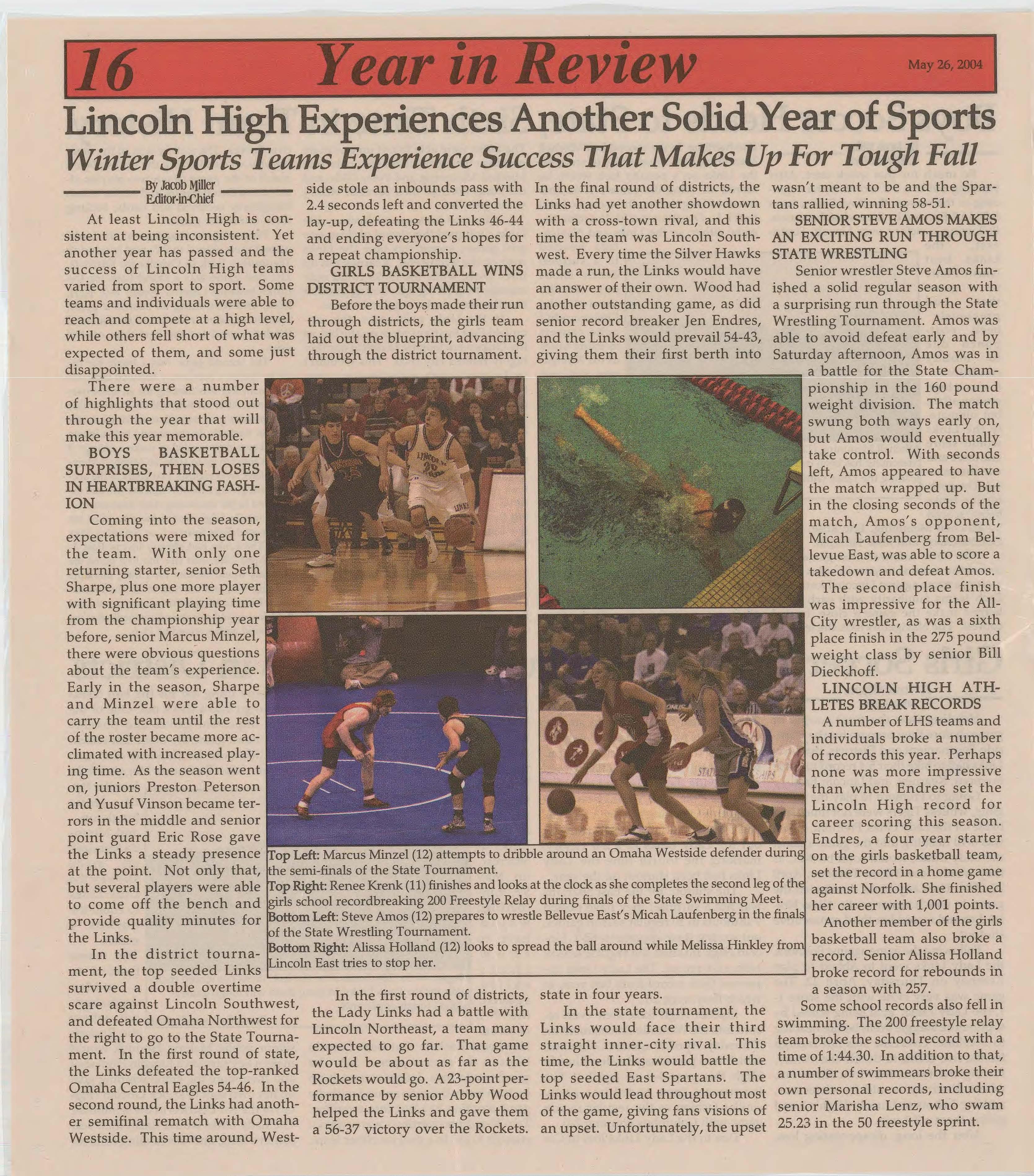 i!tIi/{; .,•• , Singleton, L a d y ,., rn, t and MiranLinks at , >>?> da Ksionzek Seacrest all made on May shotsforthe 5 th Lin- Lady Links colnHigh to equal the would Rockets 4 have to makes.
s h o w The teams t h e i r headed to k. I I eggie Wells (10) chases after the ball. Wells has scored many dd s 1 s oals for the Lady Links, helping them win tough games ad thsuh en againS t against tough opponents. ea s ootthe # 2
Photo B Katie Funcke out, where seeded
Northeast Rockets that beat Lincoln High in the seas on opener 3-2. The game would be a defensive match-up for both teams this time around with the game scoreless heading into overtime.
Two 10-minute overtimes were still not enough to put in a goal for either team. the Rockets senior goalie Malerie Houdek would make a key save on a Lincoln High shot and then score the game winning goal on her own shot to knock Lincoln High out of the A-1 Districts in the semifinals. The Lady Links would finish their season in a long, and devestating fashion.
Linco .... eriences ·o er So~·. Yearo orts .. Winter Sports Teams ExperienceSuccess That Makes Up For ToughFall
By JacobMiller E.ditor-in-Chief
![
