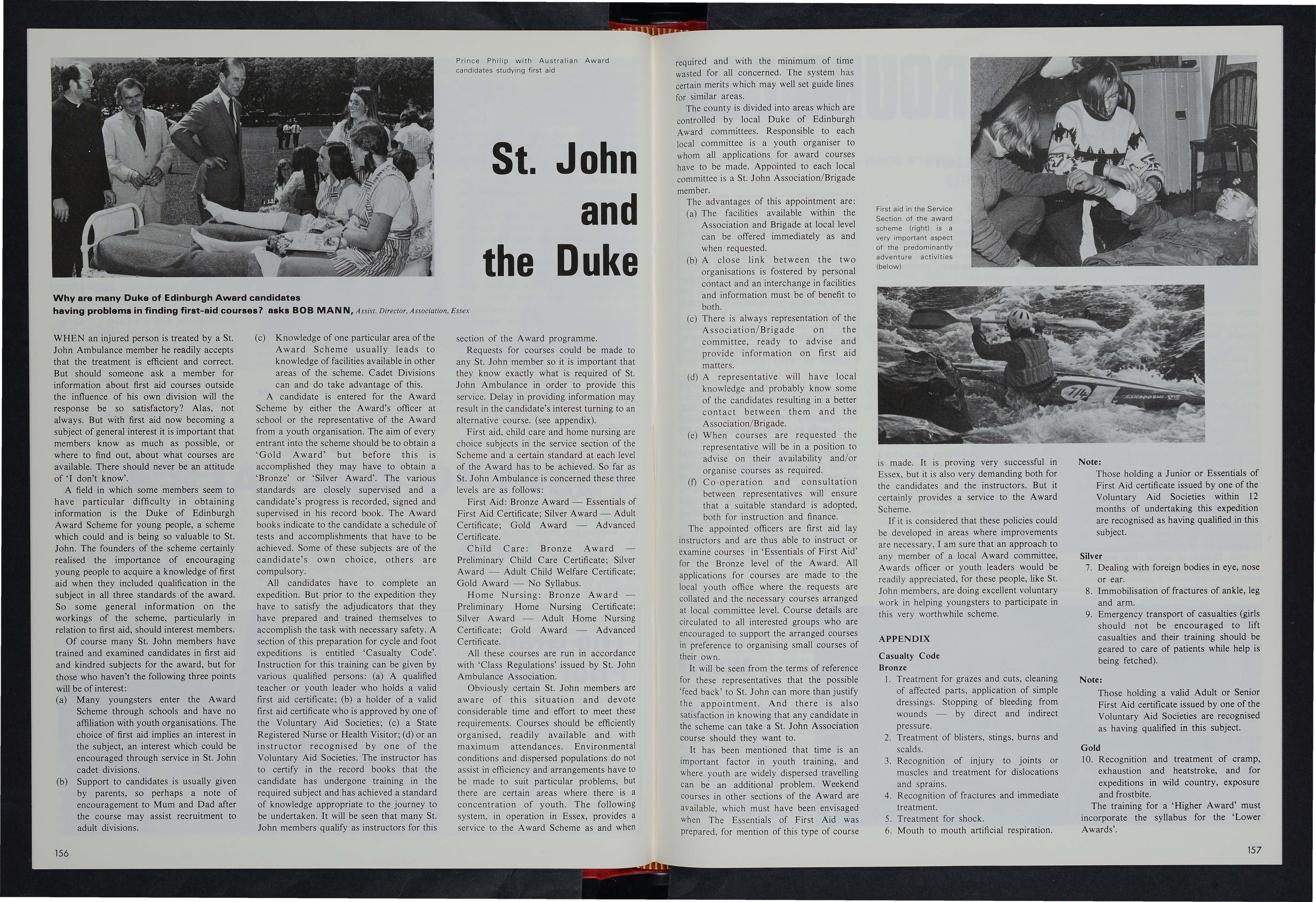  walk s of life. First and biggest is To n y Green all 6 feet 4 inches o f him, a joiner by trade and a
St. John member for 7 years ; he ha s a perpetual grumble - as the tallest member he s usuall y the one to get wet pushing the boat ofT! Bearded Graham Taylor , who la st year succeeded Bob Appleb y as mechanic , used o be an inshore fisherman an d joined Brig a de as an ll-year-old cadet ; he qualifies for his Service Medal next year
Two members of the teaching profession are John Ward and Chris Ware who are both comparative newcomers to St. John although John has taken on the job of officer-in-charge of t he Combined Cadet Divis ion which (with probationers ) ha s nearly gO members One-ti m e cade t Ri c ha rd Robinson, yet a nother 6-footer and an electrician b y trade has now re -joined the Brigade The rest of the crew are from the Police all st. John trained , with the exception of Peter Gra y - and the way the others are working on him it shouldn t be long before he too takes his first aid exam.
The File y IRS h a s olle g f t he fastes turnouts in t m.e co l!l ntry In 19 74 the shortes launch w as under four minutes , the quickest 90 seconds During 1974 the
Valiant wa s launched 16 times , and wa s re spo n sible fo r sav ing 26 li ves. T h e busiest 24 hours began on a Sunday in August , wfu elil 13 lives were saved - all from imfl atable s m all craft. Let us s ee what happened exactly at Filey on that Sunda y last August. The weather wa s lovel y du r ing the earl y part of the da y and St. John -trained Coastguard Harry G aze , who was on dut y, had nothing to do but watch the antic s of holidaymakers on the beach and in the sea. L ittle did he realise that this was to be o me o f the most m. ecti c after lil oon s he'd ever known in the service. At about 3pm the weather suddenly chan ged and an offs hore wind blew up At 3.Spm G aze received a di stress call ; three people in an inflatable dingh y were bein g blown out to sea At 3.7 the inshore re scue boat , m a nned by SJ A ' s Div. President Bob Me Kerlilan and A / Members Tay lor and Ward, PlU t t o se a By 3.12 it had r eached the dingh y and brought the three people to safet y A t 3 20 anoth er inflatable overturned and wa s s w ept awa y, leaving the g i rl occupant in the sea The ILB wen t to the scene and found that a s wimmer had reached th e girl a nd was keeping her afloat. The ILB to o k t he girl abo ard and landed her on the beach , from wher e she was brought to the Coa s tguard station suffering from severe exposure Au xiliar y Coastguards J Brown (File y SJ Supt. ) and SJ member John Thorpe -Willett , who had been called to the station in case of casualties treated the girl. At 3 36 the ILB was back on station. But at 3.40 an a irbed was se en being blown out to sea a t a r a te of knots The ILB was launched a t 3 .41 and reached the airbed at 3.48 , re s cuing t wo people from it. The I L B wa s th en redire cted after landing the se t wo to yet a no the r ov erturn ed dingh y, from which it rescued three people. A-t 3.50 the ILB also picked up an exhausted girl sw im mer from the sea.
On a Wes Cou ntry vi sit d t,J ring Ma y, the Gr an d Pri o r, th e D uke G GI Qt,J Ge s er , was w el co m ed at Exeter air p o rt b y a g u ard o f H onou r o 20 a mbu la n ce and 20 nurs in g cadets fr o
By 4 pm the ILB was back on station. At 4 10 it was launched again for another inflatable in trouble ; two people were picked up At 4 30 t he ILB was launched yet again , a nd picked up one person from a dinghy. The ex hausted ILB and crew were back o n st ation at 4.48pm - where the boat sta y ed for the rest of the day ( But at 4 50pm th e town s fire siren wailed and crew-member John Thorpe-Willett still on duty as a coastguard , hurried to the fire station - for he 's a volunteer fireman too!)
The offshore wind still blew strongly the next da y. At 12.33pm information was r ec ei ved at the Coastguard station that an inflatable (the y ju st won ' t learn) was drifting o ut to s ea , l lj2 mile s from th e beach , 3 mile s from the s tation The ILB was alerted at
12.34 and launched at 12.36 By 12.48 it had found the dinghy and rescued its three occupants and also a swimmer who was trying to push the dinghy shorewards The four youngsters were landed on the beach and taken by Coastguard Landrover to the station , where it was learned they were four brothers on holiday from Goole. The eldest, aged 19 was suffering from exposure So ended those hectic 24 hours
The first call of the 1974 season, however turned out to be a laugh. A distressed swimmer in a black bathing costume was found to be a seal disporting itself! And the last call proved to be the only casualty of the season. An angler fishing from rocks fell into deep water and despite all efforts of artificial respiration he did not respond
Other Divisional members who are in other rescue organisations include Tony Green (of IRB fame), who is a part-time fir e man and Jim Brown , Brigade superintendent, who is a Coast Life-Saving Corps member , an Auxiliary Coastguard , and a Special Constable!
With this wealth of Local SJ A experience and acti vit y , File y cadets get their full share of thrills and excitement from visits to lifeboat and coastguard stations and the fire service .
All of which , of course, helps to imbue them with the ideas behind ' Pro Utilitate Hominium ' A small scale cadet exercise involving all the re scue services held early this year was so successful that we are hoping there will be more - but on a larger scale. One cadet, Robert Appleby , who passed his senior exam this year , just can't wait till he s old enough to h@ an ILB crew-member.
1976 is Filey Division's jubilee year. We feel the Division can look back with prideand forward with confidence to plenty of acti vit y For activity we thrive on And enjoy
Why are many Duke oii Edinbl!lrgt:'i Award candidates
having problems in finding first-aid courses 7 asks BOB MAN N, Assist Director, As-sociation, Essex
WHEN an injured person is treated by a St. John Ambulance member he readily accepts that the treatment is efficient and correct.
But should someone ask a member for information about first aid courses outside the influence of his own division will the response be so satisfactory? Alas, not always. But with first aid now becoming a subject of general interest it is important that members kmow as much as possible, or where to mnd out, about what courses are available. There should never be an attitude of 'I don't know'.
A field in which some members seem to have particular difficulty in obtaining information is the Duke of Edinburgh Award Scheme for young people, a scheme which could and is being so valuable to St. John. The founders of the scheme certainly realised the importance of encouraging young people to acquire a knowledge of first aid when they included qualification in the subject in all three stamdards of the award.
So some general information on the workings of the scheme, particularly in relation to first aid, should interest members.
Of course many St. John members have tliained and examined candidates in first aid and kindred subjects for the award, but for those who haven't the following three points will be of interest:
(a) Many youngsters enter the Award Scheme through schools aflQ have no affiliation with youth organisations. The choice of first aid implies an interest in the subject, an interest which could be encouraged through service in St. John cadet divisions.
(b) Support to candidates is usually given by parents, so perhaps a note of encouragement to Mum and Dad after the course may assist recruitment to adult divisions.
(c) Knowledge of one particular area of the Award Scheme usually leads to knowledge of facilities available in other areas of the scheme. Cadet Divisions can and do take advantage of this.
A candidate is emtered for the A ward Scheme by either the Award's officer at school or the representative of the A ward from a youth organisation. The aim of every emtrant into tme scheme should be to obtain a 'Gold Award' but before this is accomplished they may have to obtain a 'Bronze' or 'Silver Award'. The various standards are closely supervised and a candidate's progt:ess is recorded, signed and supervised in his record book. The Award books indicate to the candidate a schedule of tests and accomplishments that have to be achieved. Some of these subjects are of the candidate's own choice, others are compulsory.
All candidates have to complete an eKpedition. But prior to the expeclitiolil they have to satisfy the adjl!ldicators that they have prepared and trained themselves to accomplish the task with necessary safety. A section of this prepaFa!tion for cycle and foot expeditions is entitled 'Casualty Code'.
Instruction for this training can be given by various qualified persons: (a) A qualified teacher or youth leader who holds a valid filist aid certificate; (b) a n®lder of a valid first aid certificate who is approved by one of the Voluntary Aid Societies; (c) a State Registered Nurse or Health Visitor; (d) or an ililstructor recoglilised by one of Voluntary Aid Societies. The instructor has to certify in the record books that the candidate has undergone training in the required subject and has achieved a standard of knowledge appropriate to the jomrney to be undertaken. It will be seen that many St. John members qualify as instructors for this
section of the A ward programme.
Requests for courses could be made to any St. John member so it is important that they know exactly what is required of St. John Ambulance in order to provide this service. Delay in providing information may result in the candidate's interest turning to an alternative course. (see appendix).
First aid, child care and home nursing are choice subjects in the service section of the Scheme and a certain standard at each level of the Award has to be achieved. So far as St. John Ambulance is concerned these three levels are as follows:
First Aid: Bronze Award - Essentials of First Aid Certificate; Silver Award - Adult Certificate; Gold Award - Advanced Certificate.
Child Care: Bronze Award
Preliminary Child Care Certificate; Silver Award - Adult Child Welfare Certificate; Gold Award - No Syllabus.
Home Nursimg: Bronze AwardPreliminary Home Nursing Certificate; Silver Award - Adult Home Nursing Certificate; Gold Award - Advanced Certificate.
All these courses are run in accordance with 'Class Regulations' issued by St. John Ambulance Association.
Obviously certain St. John members are aware of this situation and devote considerable time and effort to meet these requirements. Courses should be efficiently organised, readily available and with maximum attendances. EnviFOnmental conditions and dispersed populations do not assist in efficiency and arrangements have to be made to suit particular problems, but there are certain areas where there is a concentration of youth. The following system, in operation in Essex, provides a service to the A ward Scheme as and when
required and with the minimum of time wasted for all concerned. The system has certain merits which may well set guide lines fOF similar areas.
The county is divided into areas which are controlled by local Duke of Edinburgh Award committees. Responsible to each local committee is a youth organiser to whom all applications for award courses have to be made. Appointed to each local committee is a St. John Association/Brigade member.
The advantages of this appointment are:
(a) The facilities available within the Association and Brigade at local level can be offered immediately as and when requ.ested.
(b) A close link between the two organisations is fostered by personal contact and an interchange in facilities and information must be of benefit to both.
(c) There is always representation of the Association/Brigade on the committee, ready to advise and provide information on first aid matters
(d) A representative will have local knowledge and probably know some of the candidates resulting in a better contact between them and the Association/ Brigade.
(e) When courses are requested the representative will be in a position to advise on their availability and/or organise courses as required.
(t) Co - operation and consultation between representatives will ensure that a suitable standard is adopted, both for instruction and finance.
The appointed officers are first aid lay instructors and are thus able to instruct or examine courses in' Essentials of F irst Aid' for the Bronze level of the Award. All applications for courses are made to the local youth office where the requests are wllated and the necessary oourses arranged at local committee level. Course details are circulated to all interested groups who are encouraged to support the arranged courses in preference to organising small courses of their own.
It will be seen from the terms of reference for these representatives that the possible 'feed back' to St. John can more than justify the appointment. And there is also satisfaction in knowing that any candidate in the scheme can take a St. John Association course should they want to.
It has been mentioned that time is an important factor in youth training, and Where youth are widely dispersed travelling can be an additionai problem. Weekend 001!lrses in otmeli sections of the Award are available , which must have been envisaged When The Essentials of First Aid was prepared, for mention of this type of course
Fi st aid in the Service
Section of the award scheme (right) is a very important aspect of the predominantly adventure activities (below)
![