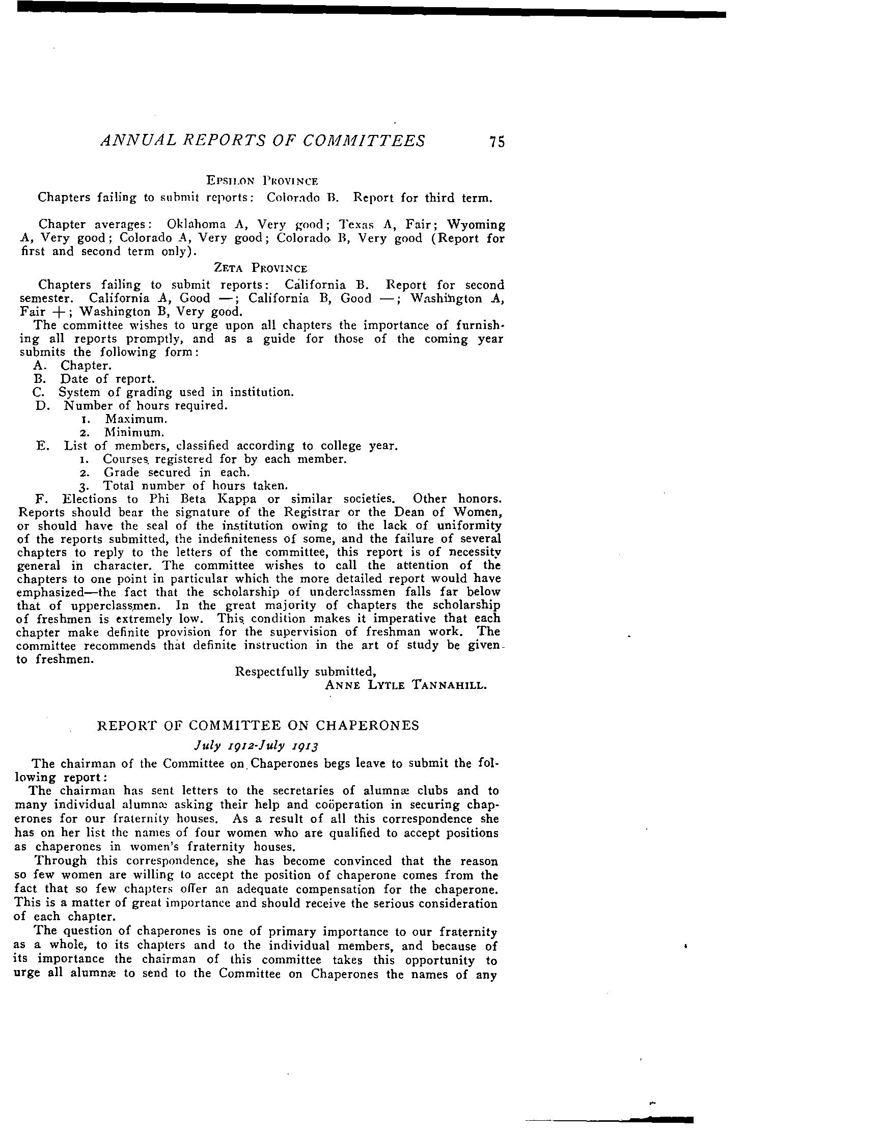 lcD recommend some method for classifying colleges?
£ Your -"com-mittee chairman "has thought, - and 'has "received the suggestion later from correspondence, about promoting fraternity extension by encouraging Pi Phis in eligible schools where we have no chapter to organize groups having as their aim charters of n Does the Grand Council advise this?
Respectfully submitted,
ELDA L. SMITH, Chairman.
July, 1912 to July, 1913
The Chairman of the Committee of Scholarship begs leave to submit the following report:
ALPHA AND BETA PROVINCES
Chapters failing to submit reports: New York A, New York B, Penn· sylvania r, Ohio .A, Ohio B, Ohio r.
Two chapters were unable to secure reports.
The grades of chapters which submitted reports were as a rule very good, scarcely any being below the passing mark.
GAMMA PROVINCE
Chapters failing to submit reports: Minnesota A, Wisconsin A, Indiana B, Indiana r.
Chapters submitting indefinite report: Illinois H.
Chapter Averages: Illinois B, Good; Illinois A, Very Good; Illinois E, Cood; Illinois Z, Good.
DELTA PROVINCE
Chapters failing to submit reports: Iowa H, Nebraska D, Missouri A, A rknnstls A.
Chopll:r Averages: lowa A, Very good; Iowa r, Good j Iowa Z, Good; .1\1i.'i.'i(Juri H, Foir; Kansas A, Good; Louisiana A, Good.
EpSILON PrwvINcE
Chapters failing to SIl hmit reports: ColoT:tdo n. Report for third term.
Chapter averages: Oklahoma A, Very good; Texas A, Fair; Wyoming A, Very good; Colorado A, Very good; Colorado H, Very good (Report for first and second term only).
Chapters failing to submit reports: California. B. Report for second semester. California A, Good -; California B, Good -; Washington A, Fair + j Washington B, Very good.
The committee wishes to urge upon all chapters the importance of furnish· ing all reports promptly. and as a guide for those of the coming year submits the fcHowing form:
A. Chapter.
B. Date of report.
C. System of grading used in institution.
D. Number of hours required.
t. Maximum.
2. Minimum.
E. List of members. classified according to college year.
I. Courses, registered for by each member.
2. Grade secured in each.
3. Total number of hours taken.
F. Elections to Phi Beta Kappa or similar societies. Other honors. Reports should bear the signature of the Registrar or the Dean of Women, or should have the seal of the ins,titution owing to the lack of uniformity of the reports submitted, the indefiniteness of some, and the faIlure of several chapters to reply to the letters of the committee, this report is of necessity general ih character. The committee wishes to call the attention of the chapters to one point in particular which the more detailed report would have emphasized-the fact that the scholarship of underclassmen falls far below that of upperclass,men. In the great majority of chapters the scholarship of freshmen is extremely low. This, condition makes it imperative that each chapter make definite provision for the supervision of freshman work. The committee recommends that definite instruction in the art of study be given_ to freshmen.
Respectfully submitted,
ANNE LYTLE TANNAHILL.
July I9Iz-July I9I3
The chairman of the Committee on. Chaperones begs leave to submit the following report:
The chairman has sent letters to the secretaries of alumnre clubs and to many individual alumnm asking their help and cooperation in securing chaperones for our fraternity houses. As a result of all this correspondence she has on her list the names of four WOIDeD who are qualified to accept positions as chaperones in women's fraternity houses.
Through this correspondence, she has become convinced that the reason so few women are willing to accept the position of chaperone comes from the fact that so few chapters oiTer an adequate compensation for the chaperone. This is a matter of great importance and should receive the serious consideration of each chapter.
The question of chaperones is one of primary importance to our fraternity as a whole, to its chapters and to the individual members, and because of its importance the chairman of this committee takes this opportunity to urge all alumnre to send to the Committee on Chaperones the names of any
![