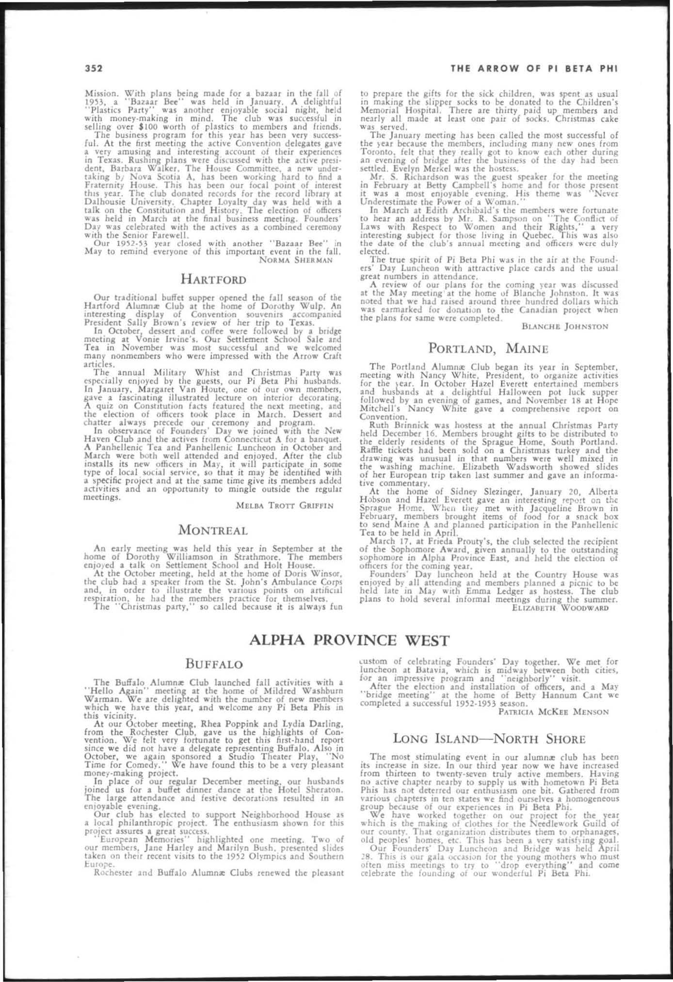  Ind interesllng account of their txpcucnccs in Tens Rushmg plans ,..cre dl5111SSed _llh thc active presIdent, Barbara W.lUccr. The H ouse Committee, a new underuking hi Nova Scotia A, hu b«n 'llorking hHd to find. FratcTnH )' H ouse. Thu hlS been our fonl pomt of mttrest thIS year. The, club donated records for the record libuer at O;aJhousie UmVtUlty Chapler Loy",lry dlY WIU held ,,"h I (21k on the Conslltmion 'nd H istory. The dection of officers " ''1 hdd m Much 'I the finll. business meet mg Fo unden' 0'1 " 'U celebuted wllh the 3(tl\'ts 's , combmed ceremony wrth t he Senior Farewdl.
Our year closed ",ith another "Buaar Bee" in May to remind everyone of this impo rt ant event in the fall.
NOlMA SIIEIMAN
H ART FORD
Our tr,ditio nal buffet 5uppc:r opened the hll seuon of the Hartford Alumnz Club at the home of O or.;l thy Wulp. An mteresting display of COn1lention accomp.-nltd Pruident Sally Brown's of her uip to Tex'1.
I n Octobe't, dessert 2nd coffee 'A.'ere followed br a blld,e meeting :u Vonie Irvine·s. Our Settlement Schoo Sale ard Tea in November was most su(Cessful and e 'Aelcomtd ml.ny nonmembers who were impressed with the Arrow Oaft artlclu.
The annual Military Whist and Christmu Pmy wu espc:cidly enjoyed by t he guests, OUf Pi ikla Phi husbands. In j anuary. t.b rgaret Van H oute, one of our o",'n members , 8:IYe 2 fasein:lung illustrated lecture on interior decorating. A quiz on Conslltutlon facts futured the nut meeting, and the eleCllon of officers took p lace in March, Dessert and cha tter al""ays precede our ceremony _and program.
In observance of Founders' Day we Joined with the New H aven Club and the acti\'1C$ from Connecticut A for a banqutt. A P2nhellenic Tea and Panhdleni c Luncheon in October and March ""ere well attended and enloyed. A ftcc the club msulls its new officers In M 2)' It "il participate In some type of local social servIce. so t rull it m:lY be identi hed ilh ;/, project and It t he same t ime give its members added and an opp.lrtumty to mingle ou tside the reguilr mee ti ngs.
M ELBA TROTT GRIFFIN
MO N TR EAL
An early meetlOg was held this year in September at the home of Dorothy Williamson in Strathmore. The members en/oted :II !Jlk on Settlement Sc hool and Holt House.
At the October mC'Cting, held at the home of Doris WinsOl', the club had a speaker fro.>.ln the SI. John'S Ambulance Corps and, In order to Illustrale the vallous pelOn on artrficul respiratio n. he had the members practice for themsehes.
The " Chustmas party," so called because it 1$ alwa)'s fun
BUFFALO
![