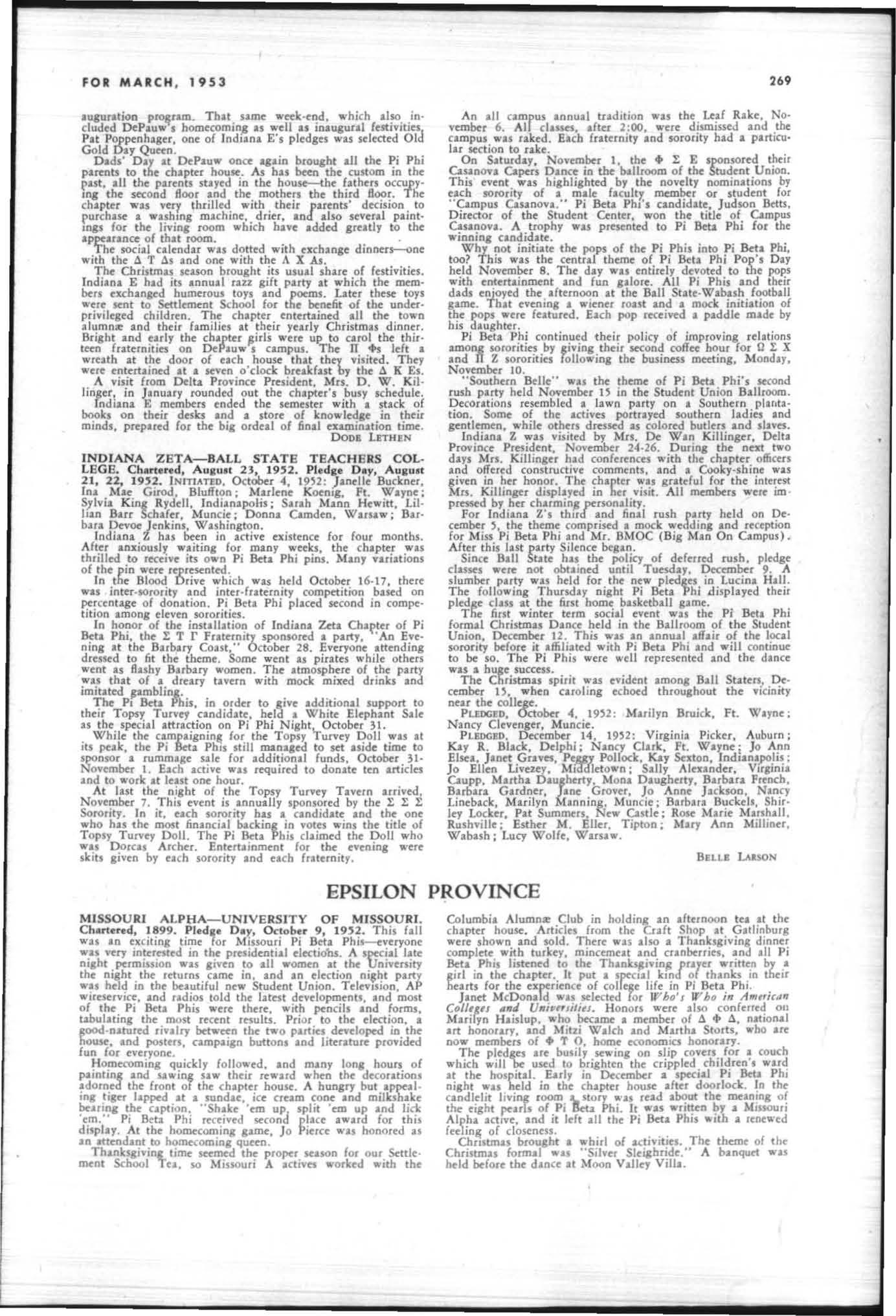 htst scholastic -aveuae; Chllslena Gainey mcmbt'r of the Horo«oming Qu«n court; Sus.n W.llace, tbeme editor of the A,b,." year "book; Anoc LxkriJ(te, offiter co-manlger of the _i,h"I.''' Lynne Holliday,
THE ARROW OF PI BETA PHI
member of the Y W.CA cabinet: Mary Beth Supleton, YWCA co un cil.
JANE WALOI!N
INDI ANA GAM M A- BUTLE R UN I VE RSI TY. Chu · lend, 1897. Pled._ Day, September 21, 19'2 Indiana I's aaain this fall have taken their pl.ces IS lcadenand sup· polletS of mlny C.ampWi o rganlZ1tlons and lCU' ,tits, FOI the lint lime 10 Butler Univeulty's hillory, a Pledge Federa · lIOn composed of repre5Cnl1uves of all fraternal o raaniza. tio ns ",.s formed to coordlnlte pltdac: activities and 10 foster better rtl.t.llonsh,ps among sororit, and fraternity pledge Dell. King, president of the pledge c1us, is social c hallm.n of this !'je (roup , !kverly SleJel $OClrir t'ditor of Th, 8""". CoU,!iI", wu elt'CIed to membershir ,n r A 1, national lourna utic h onorary K A n, nationa honorary or8aniution for women in cducltl o n. honort'd Carolyn Ad.ms, Dorothea. DunnlOg· to n, Ind Jeannette ShepP1fd with membeuhips Carlllyn Adams and Georgeann V.r nes ete .mong H Butler sludents ( hosen to appear in II'/ h o', Wao ,,, A"''''"J{"III" CD'''''' .,,,1 Un;""J;r/'J. Pr tJidents of honor.ry orSanizalions Ire Barbau Bugg , Spurs; M.us«n Pink , K 8 ; and Georgea.nn V'IOU, Chlmts , Shirley Stilwell is servin'\, IS secretary of the senior dus , With I combinuion of umOr and history o f PI Bet. Phi, I ndilna r celebuted Pi Phi Night, November 23. Dr. Roy Ewing Vale, p'5tor of Tabernacle Presbyterian Churc h, spoke mformally to Ihe chapter December 3 in conneclio n with ReI}gious Emphasis Week Christmas celebrations took the campus Spotlifh t durina December. All o r$an izuions contributed heavi y to Ihe Colleli.n Cheer Olive 10 an effort to clothe and feed under · privileged families , t N sponsored its fiut annual house decoration con tnt, whi c h was ""on by K K rand ! X The senio r class of I ndiana r c hapter presented iti annual Christmas dinner and razz party for Ihe chapter December 17; and Ihe chapler closed for vacatio n wilh Its Sno · Bolli, De cember 19.
CAI.OLYN Al)Aws
INDI ANA D ELTA- P U RD UE U NI VE RS ITY C h artered , 1921. Pled.", D ay Febru ary 8, 19H, INITIATED, November 9, 19)2 : Jean Anderson , H atlUDond; Maril yn Bertsch, Mar y Sue J obnson. VirAinia Murph".,%,. JudIth Te tflck, Indian. polis ; Judith Dav is, Washington, u ,c.; Sri via Diehl, Elkh:art; I.oi s Freise, Sarah Roberts, West La a)ette; Mary Franci s McKenzie Garlieb. Lebanon; Mary Jane Gilford, Orland o, Fla,; J ane Hellh , Chicago, III. ; Bette Jane Hendersh ot , Paterson , N ).; Barbara Ellen J ackson, Anderso n ; Barbara Jean Jackson. Rensselaer; Kath ryn unnertt, Crown Point; Man lynn Tflnder Peoria, III.; j .ne Williamson, Newtown , O hio
M the end of the semester came in sight, the chapter be· gin f or formal rush we-ek the fim week of t he new semester The theme of rush this !l'as " Pi Phi Heaven ."
Before the fill fOOtb.1I seuon closed, the ch.plet learned that it h.d taken third place in Ihe H omecomJ08 sign con· lest. " The Greatest Show on E.t.rth " act of Indian. 4 3nd 2: A E was as the finale of the 19)2 V.rs ity Varietit'S.
With the members o f e Z fnternu,- the c h.pter gOlve a Christmas pany for underptlvlleged ch ildren (rom laf.yette The children "'·ere given dinner fo llowed by a party and presenl5 from S3nt. Claus
The "mpuJ "ns ." ilh sho ul5 as Purdue tied fo r first pla ce in BII Ten fool ball championship, but Califor nia trips were sadly canceled when il '" u learned Ihal Purdue .ouldn't go 10 the Rose Bowl.
The AmeflCln Savoyards came to Purdue to present "The l.hk.t.do" and " P3Iience." The Boston Pops Orches tra ume t he first '«hnd of the new semesler for t.'o convocatJOns. Also appearing at a convocation "" IS Ogden Nuh , One of the highliahts of the sp'ring WIleSler lor II Purduvi ans W/II be the prescnutlo n of 'SI> uth PaCIfic" by: the road Fred Waring and his Pennsylvanians ,11 also Ippear in the Musi c Hall JO the 5Ffing.
Greek W«k wjJ be observed on Ihe C'lmpus from Marc h 3 to March 6. The «k will be climaxed by the annual Greck Week Ball, M.lI(.h 6.
Barbara Jean Gibbens was chose n to be in the Debris qu«n courl Anna H ayes was member of the "Sweetheart of 1: X" court, Gold Pepper, iunior and senior !I'omen's honorary, lapped Colleen Doherty, Suzanne Lowe. Elizabeth M inn ich, and Suzanne Stone, Cynthia Connell was pledged by 0 N, home economics honour)'. K 4 n, education honotary. tapped Judith Cade .nd Suzanne K ing, and J. P K, science school honoury. tapped Judith Cade and Elizabeth Minnic h EU7..ABIiTH M INNICH
IND I ANA. EPSILON-DEPAUW UN I VERS ITY, Chu· tend, 1942. PI",dae Day, Oc1ober I, 1952. At the inaugura· tl.on of DePauw'. new prcsldeol, Mrs Ben ,amln C Lt"" $ the nmrus, replt'senting Pi Beta Phi in tne in·
.ugulation P"'4,alD. That same wtd:-tnd. which .bo included J)tPauwa homccomio,& IS well as inlUBul.1 le.stivities Pat Poppenhascr, onc of Indl.na E's pledscs was sdcctt'd Old Gold Day Qutcn.
Dads' Day at IkP.1.uw once .,.in brought .11 the Pi Phi pannll to the chapter houw. As has Men the custom in the put •• 11 the parcoU stayed in the house-the fathers occupyIng the second floor and the mothers the third Boor. The chapte r was very thr illed with their luents' decision to purchasc I "&lhlnS machine, drier. In .Iso several paintU\&S for the liviD, room which have added greatl, t o the appearance of that room.
The social calendar was dotted with exchange dinnerJ"-Onc with the 11 T 65 .lind one with the A X AJ.
The Christmas season brought its usual share of festivities. Indi .na E had its .onull razz gift party at .hich the members e:xchJn,t'd humcrous toys and poems. Later these toys were sent to Settlement School for the bene:6t o( tbe under· privileged children. The: ch.pter entertlined .11 the town alumnOlt .nd their families .t their yearly Christmas dinner. BriSht .nd early the cbapter lIirls were up to carol tbe Ih ir· fraternities on DePauw s campus. The Jl +s left a wreath at the door of each house tbat tbt'y visited. They were entertained at a seven o'clock breakCast bJ the 6. K £1.
A visit from Delta Province President, Mrs. D. W. Kil· linger , in J anuary rounded out the chapter's busy Khedule.
Ind iana E membel1 ended the semester with a stack of books on their desla and a store of knowled.&e in theu minds, prepared for the bi, ordeal of fiD.1 examination time.
DoDB LETHEN
INDIANA ZETA-BALL STATE TEACHERS COL· LEGS. Chartered, AUlult 23, 19 '2. Pledae Day, AUluat 21, 2:; 1U2 INITIATED. OctOber 4. 19)2: Janelle Buckner, Ina 1I11e Girod. Bluffton; Marlene Koenl'. Ft. W.yne; Sylvia King ,Rydell. Indianapolis ; Sar.h M.nn Hew itt. Lil· han Barr Schafer. Muncie; Donna Camden. Warsaw; Bar· bara IkVOt' Jenkins. Washington. Indiana t hIS been in active existence for four months. After anxiouslt waitin, for many wecb. the ch.pter was thrilled to receive iu own Pi Beta. Phi pins. Many riatioos oE the pin were represented.
In the Blood Drive which was held October 16·17, there wu intet·torority .od inter· fraternity competi tion based on percentage of donation. Pi Beta Phi placed second in compe· tition among eleven tOrorities.
In honor of the inst.llation of Indiana Zet. of Pi Bet. Phi, the !: T r Fraternity spontored • partJ. An Eve· ning at the Barbary Cout," October 28. Everyone .ttending dressed to fit the thtme. Some went as pirates while othe rs went IS Hashy Barbary women. The .tmolphete of the party was th.t of a dreary tavern with mock mixed drinks and imitated pmblin,.
The PI Beta Phis, in order to livt additional lupport to their Topsy TUlYt1 ctndidate. held • White Elephant Sale as the speci.1 attr.ction on Pi Phi Night October}1.
While the camp.ignin. for the TOPSl Turny Doll was .t its peak, tbl! Pi Beta Pb,s still lDInIJed to set aside tinK to sponsor a rumm.ge sale for additional funds, October }I· November I. Each active WIS required 10 don.te ten .rticles and to work .t leut one hour.
At last the niaht of the Tops, Turvey Tavern .rrived, November 7. This event is .nnuilly sponsored by the t .t .E Sorority. In it, each sorority hu • ctodid.te and the one who has the most financi.1 backiog in votes wins the title of Topsy Turvey Doll. The Pi 8cta Phis claimed the Doll ",ho was Dorcal Archer. Entertainment for evening 'ere skits ,iven by each sorority .nd e.ch (rilternit,.
![